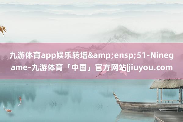 九游体育app娱乐转增&ensp;51-Ninegame-九游体育「中国」官方网站|jiuyou.com