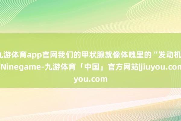 九游体育app官网我们的甲状腺就像体魄里的“发动机”-Ninegame-九游体育「中国」官方网站|jiuyou.com