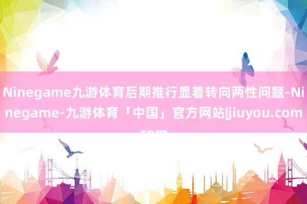 Ninegame九游体育后期推行显着转向两性问题-Ninegame-九游体育「中国」官方网站|jiuyou.com