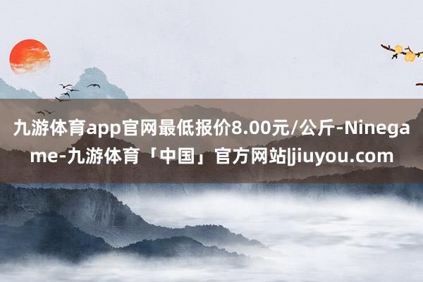 九游体育app官网最低报价8.00元/公斤-Ninegame-九游体育「中国」官方网站|jiuyou.com