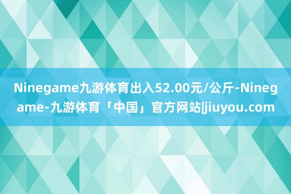 Ninegame九游体育出入52.00元/公斤-Ninegame-九游体育「中国」官方网站|jiuyou.com