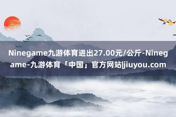 Ninegame九游体育进出27.00元/公斤-Ninegame-九游体育「中国」官方网站|jiuyou.com