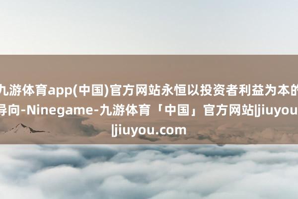九游体育app(中国)官方网站永恒以投资者利益为本的中枢导向-Ninegame-九游体育「中国」官方网站|jiuyou.com