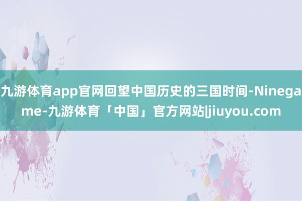 九游体育app官网回望中国历史的三国时间-Ninegame-九游体育「中国」官方网站|jiuyou.com