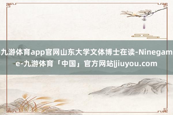 九游体育app官网山东大学文体博士在读-Ninegame-九游体育「中国」官方网站|jiuyou.com