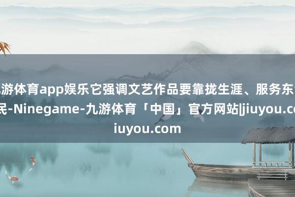 九游体育app娱乐它强调文艺作品要靠拢生涯、服务东谈主民-Ninegame-九游体育「中国」官方网站|jiuyou.com