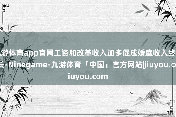 九游体育app官网工资和改革收入加多促成婚庭收入终了增长-Ninegame-九游体育「中国」官方网站|jiuyou.com