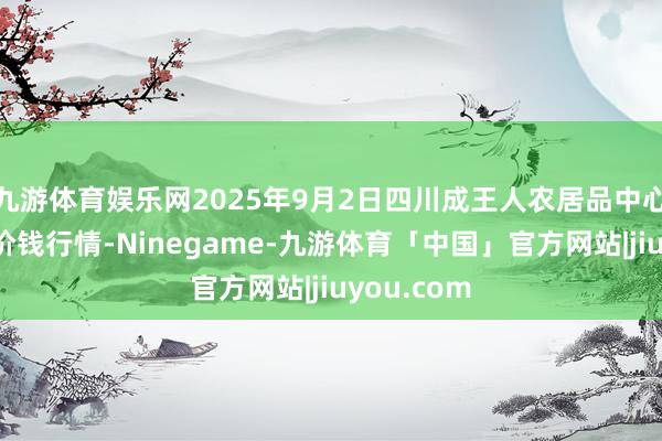 九游体育娱乐网2025年9月2日四川成王人农居品中心批发市集价钱行情-Ninegame-九游体育「中国」官方网站|jiuyou.com
