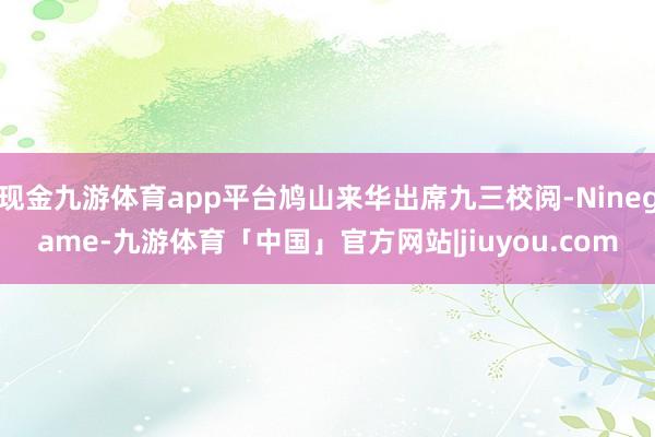 现金九游体育app平台鸠山来华出席九三校阅-Ninegame-九游体育「中国」官方网站|jiuyou.com