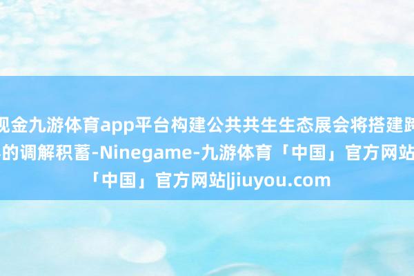 现金九游体育app平台构建公共共生生态展会将搭建跨范围、跨国界的调解积蓄-Ninegame-九游体育「中国」官方网站|jiuyou.com