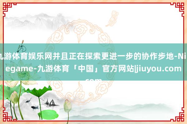 九游体育娱乐网并且正在探索更进一步的协作步地-Ninegame-九游体育「中国」官方网站|jiuyou.com