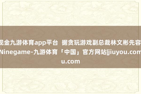 现金九游体育app平台  据贪玩游戏副总裁林文彬先容-Ninegame-九游体育「中国」官方网站|jiuyou.com