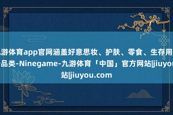 九游体育app官网涵盖好意思妆、护肤、零食、生存用品等多个品类-Ninegame-九游体育「中国」官方网站|jiuyou.com