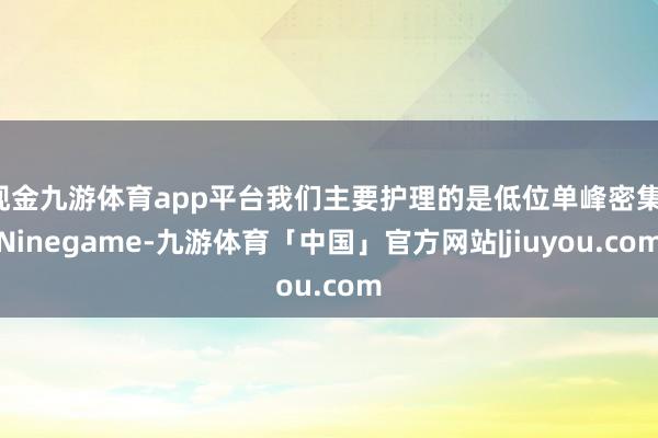 现金九游体育app平台我们主要护理的是低位单峰密集-Ninegame-九游体育「中国」官方网站|jiuyou.com