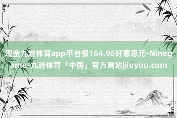 现金九游体育app平台报164.96好意思元-Ninegame-九游体育「中国」官方网站|jiuyou.com