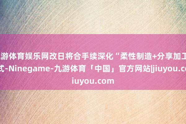 九游体育娱乐网改日将合手续深化“柔性制造+分享加工”形式-Ninegame-九游体育「中国」官方网站|jiuyou.com