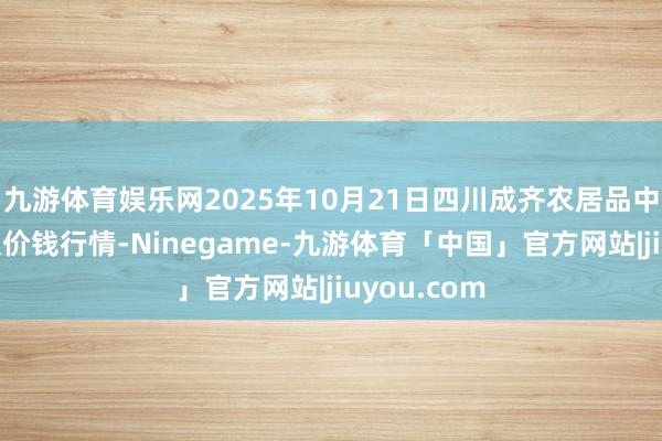 九游体育娱乐网2025年10月21日四川成齐农居品中心批发市集价钱行情-Ninegame-九游体育「中国」官方网站|jiuyou.com