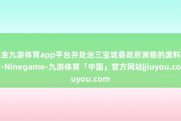 现金九游体育app平台并处治三宝珑县政府濒临的废料问题-Ninegame-九游体育「中国」官方网站|jiuyou.com