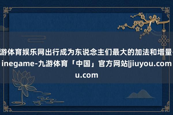 九游体育娱乐网出行成为东说念主们最大的加法和增量-Ninegame-九游体育「中国」官方网站|jiuyou.com