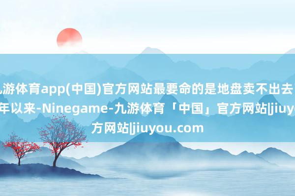 九游体育app(中国)官方网站最要命的是地盘卖不出去了!2023年以来-Ninegame-九游体育「中国」官方网站|jiuyou.com