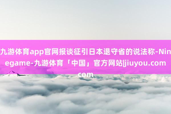 九游体育app官网报谈征引日本退守省的说法称-Ninegame-九游体育「中国」官方网站|jiuyou.com