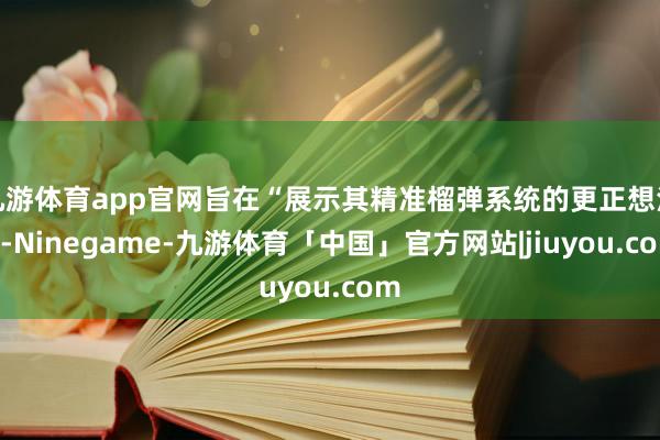 九游体育app官网旨在“展示其精准榴弹系统的更正想法”-Ninegame-九游体育「中国」官方网站|jiuyou.com