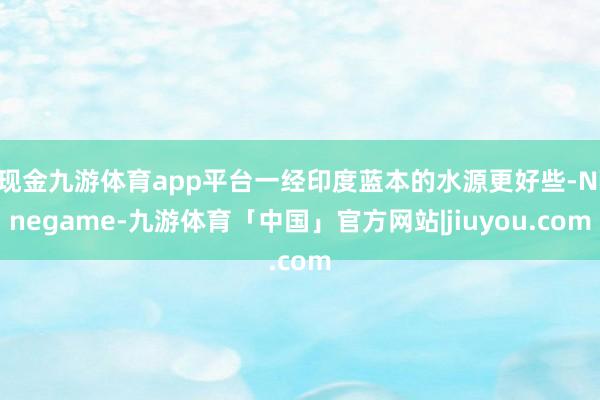 现金九游体育app平台一经印度蓝本的水源更好些-Ninegame-九游体育「中国」官方网站|jiuyou.com