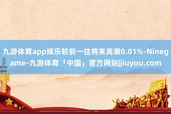 九游体育app娱乐较前一往将来高潮0.01%-Ninegame-九游体育「中国」官方网站|jiuyou.com