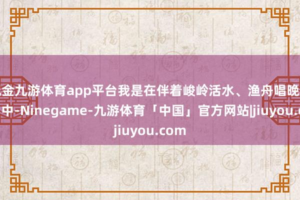 现金九游体育app平台我是在伴着峻岭活水、渔舟唱晚的古曲中-Ninegame-九游体育「中国」官方网站|jiuyou.com