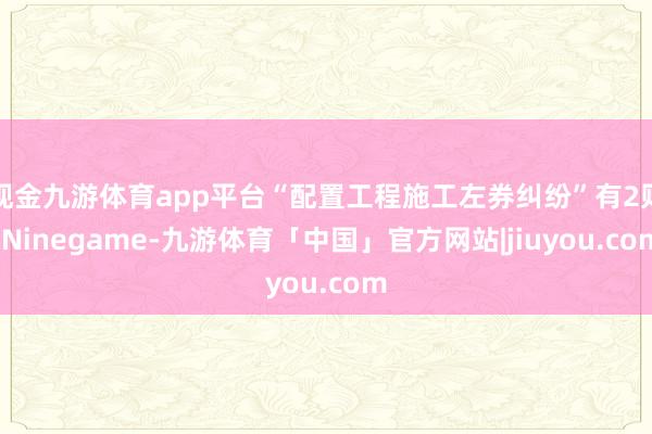 现金九游体育app平台“配置工程施工左券纠纷”有2则-Ninegame-九游体育「中国」官方网站|jiuyou.com