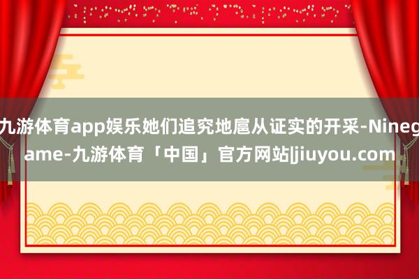 九游体育app娱乐她们追究地扈从证实的开采-Ninegame-九游体育「中国」官方网站|jiuyou.com