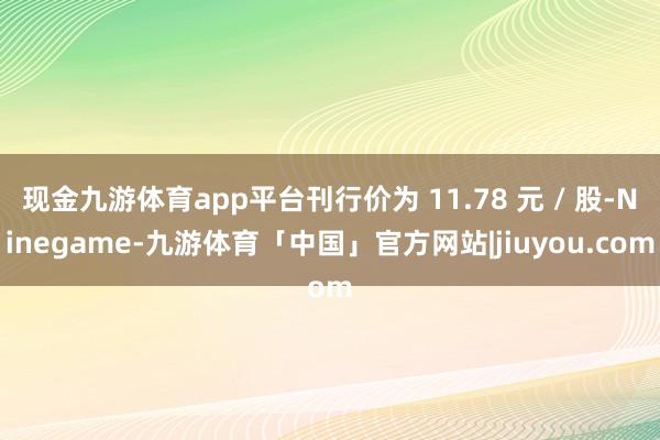 现金九游体育app平台刊行价为 11.78 元 / 股-Ninegame-九游体育「中国」官方网站|jiuyou.com