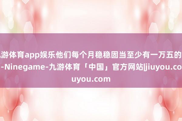 九游体育app娱乐他们每个月稳稳固当至少有一万五的利润-Ninegame-九游体育「中国」官方网站|jiuyou.com
