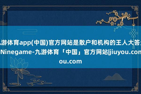九游体育app(中国)官方网站是散户和机构的王人大答允-Ninegame-九游体育「中国」官方网站|jiuyou.com
