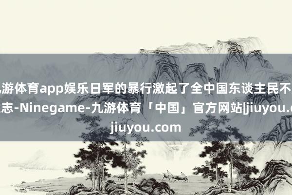 九游体育app娱乐日军的暴行激起了全中国东谈主民不屈的意志-Ninegame-九游体育「中国」官方网站|jiuyou.com