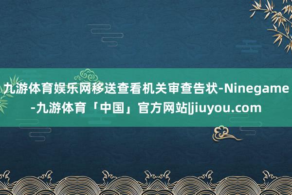 九游体育娱乐网移送查看机关审查告状-Ninegame-九游体育「中国」官方网站|jiuyou.com