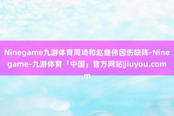 Ninegame九游体育周琦和赵继伟因伤缺阵-Ninegame-九游体育「中国」官方网站|jiuyou.com