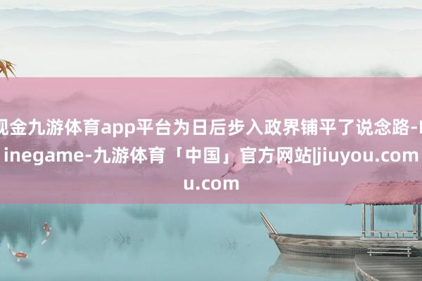 现金九游体育app平台为日后步入政界铺平了说念路-Ninegame-九游体育「中国」官方网站|jiuyou.com