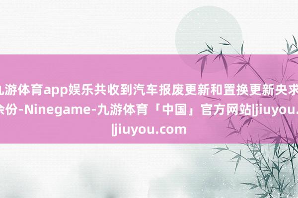 九游体育app娱乐共收到汽车报废更新和置换更新央求11万余份-Ninegame-九游体育「中国」官方网站|jiuyou.com