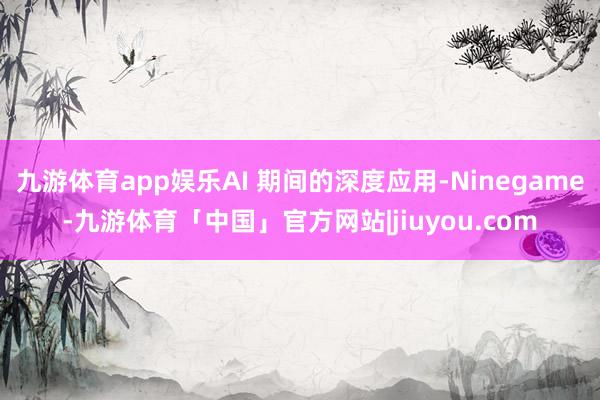 九游体育app娱乐AI 期间的深度应用-Ninegame-九游体育「中国」官方网站|jiuyou.com