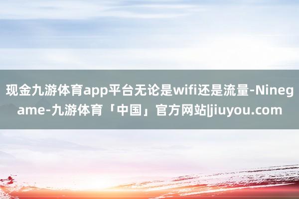 现金九游体育app平台无论是wifi还是流量-Ninegame-九游体育「中国」官方网站|jiuyou.com