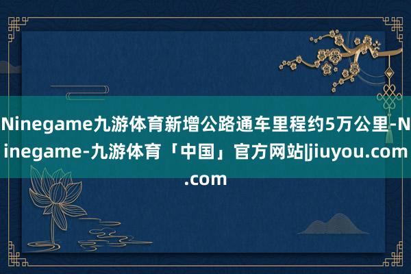 Ninegame九游体育新增公路通车里程约5万公里-Ninegame-九游体育「中国」官方网站|jiuyou.com