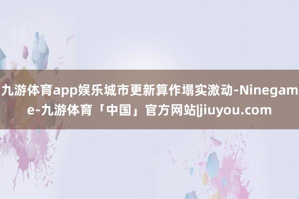 九游体育app娱乐城市更新算作塌实激动-Ninegame-九游体育「中国」官方网站|jiuyou.com