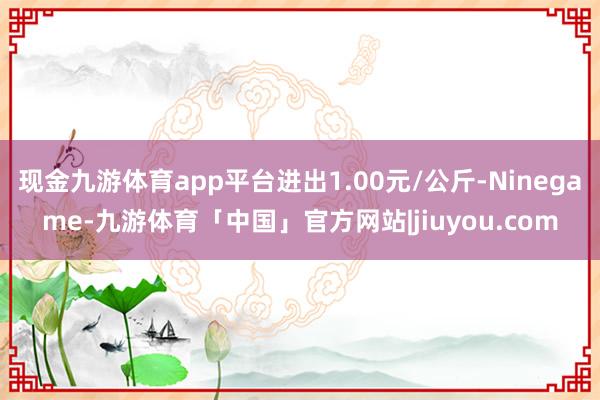 现金九游体育app平台进出1.00元/公斤-Ninegame-九游体育「中国」官方网站|jiuyou.com