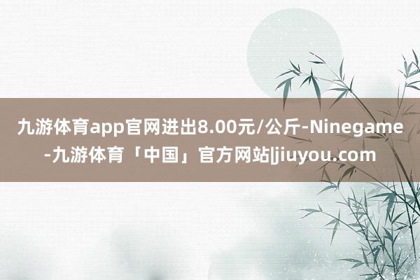九游体育app官网进出8.00元/公斤-Ninegame-九游体育「中国」官方网站|jiuyou.com