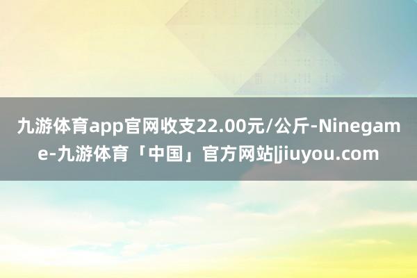 九游体育app官网收支22.00元/公斤-Ninegame-九游体育「中国」官方网站|jiuyou.com