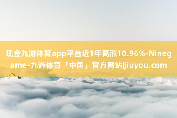 现金九游体育app平台近1年高涨10.96%-Ninegame-九游体育「中国」官方网站|jiuyou.com