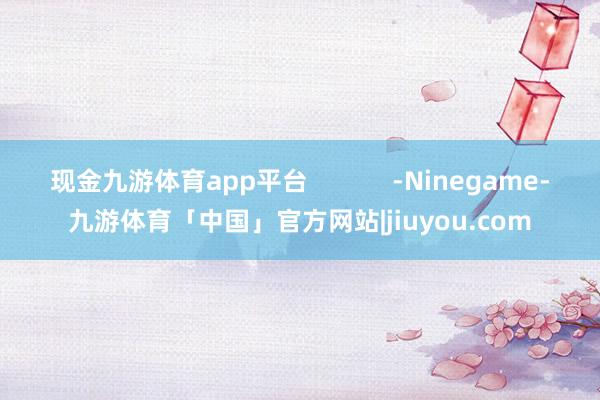 现金九游体育app平台            -Ninegame-九游体育「中国」官方网站|jiuyou.com