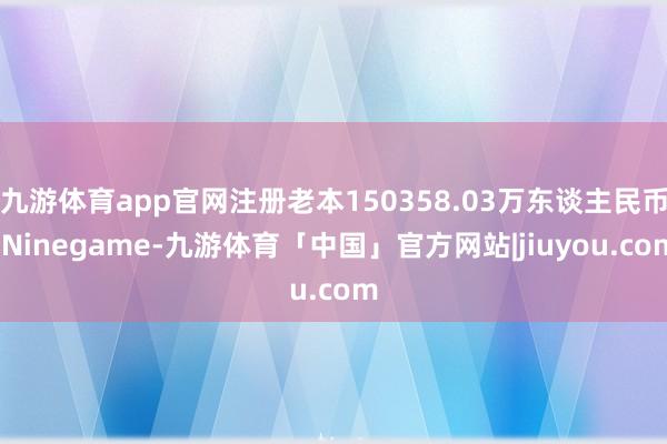 九游体育app官网注册老本150358.03万东谈主民币-Ninegame-九游体育「中国」官方网站|jiuyou.com