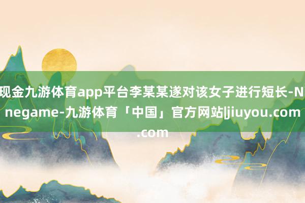 现金九游体育app平台李某某遂对该女子进行短长-Ninegame-九游体育「中国」官方网站|jiuyou.com